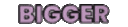 :Bigger: