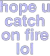hopeyoucatchonfirelol