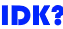 IDK