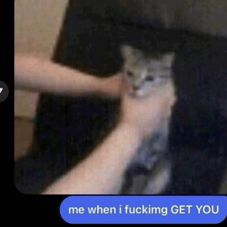 Me when I fucking get you